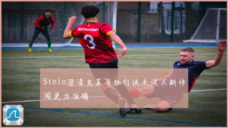 Stein澄清克莱与独行侠未谈买断传闻更为准确
