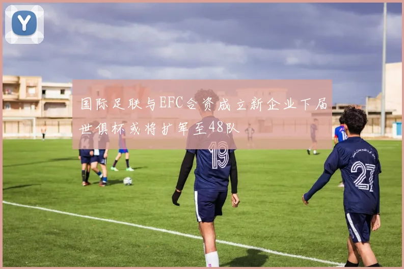 国际足联与EFC合资成立新企业下届世俱杯或将扩军至48队