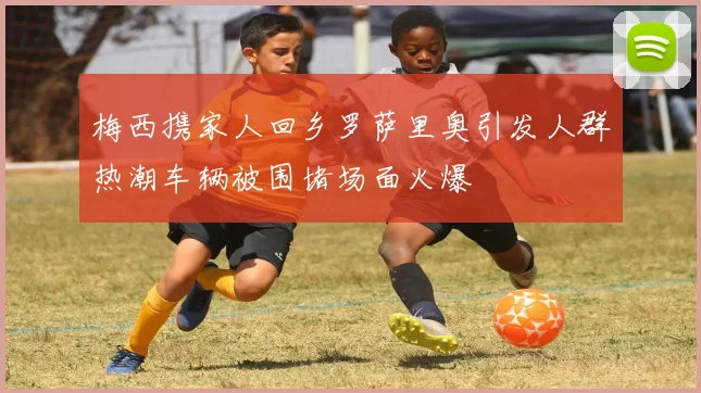 梅西携家人回乡罗萨里奥引发人群热潮车辆被围堵场面火爆