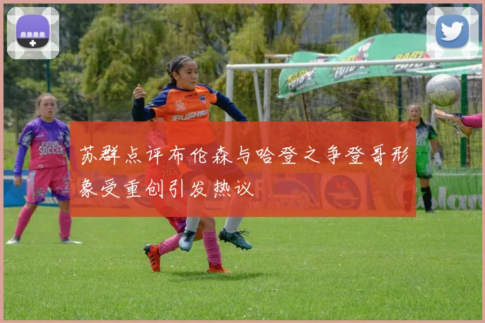 苏群点评布伦森与哈登之争登哥形象受重创引发热议