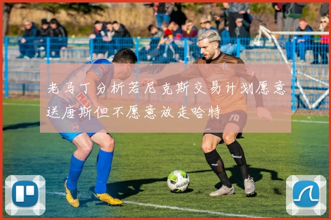 老马丁分析若尼克斯交易计划愿意送唐斯但不愿意放走哈特