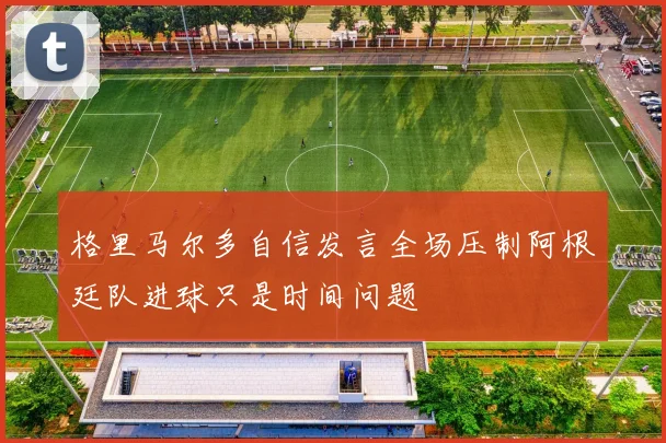 格里马尔多自信发言全场压制阿根廷队进球只是时间问题