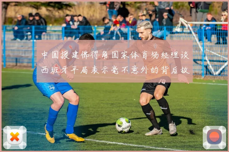 中国援建佛得角国家体育场经理谈西班牙平局表示毫不意外的背后故事