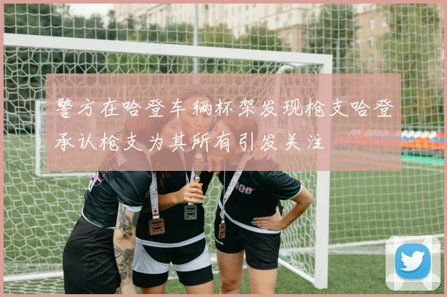 警方在哈登车辆杯架发现枪支哈登承认枪支为其所有引发关注