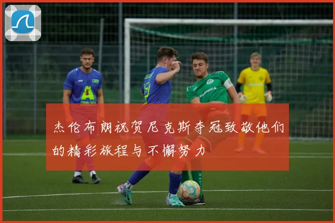 杰伦布朗祝贺尼克斯夺冠致敬他们的精彩旅程与不懈努力