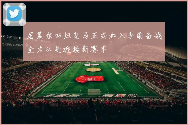 居莱尔回归皇马正式加入季前备战全力以赴迎接新赛季