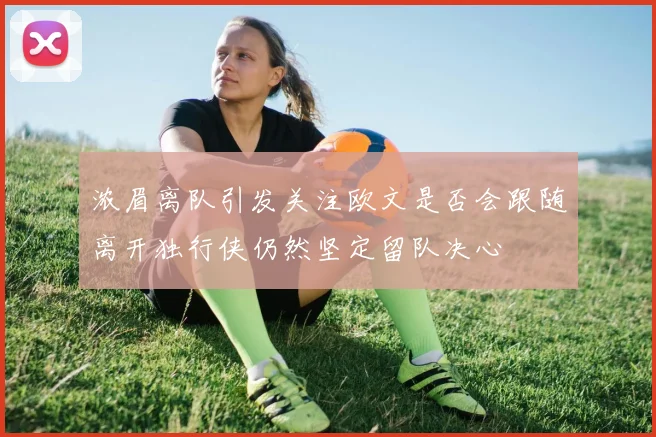 浓眉离队引发关注欧文是否会跟随离开独行侠仍然坚定留队决心