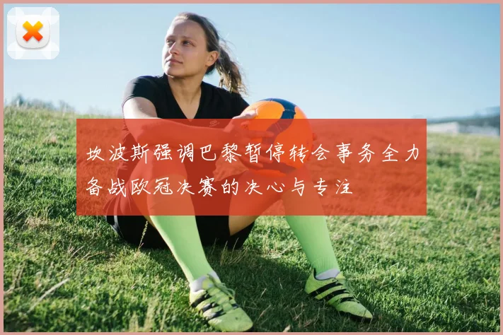 坎波斯强调巴黎暂停转会事务全力备战欧冠决赛的决心与专注