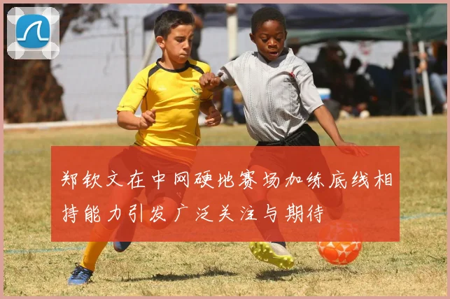 郑钦文在中网硬地赛场加练底线相持能力引发广泛关注与期待