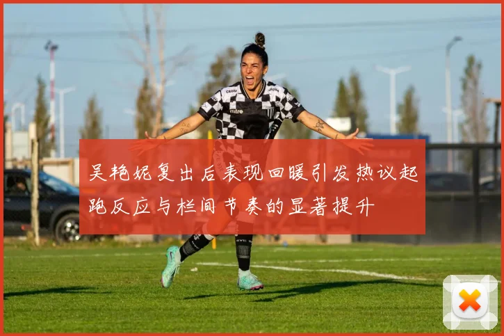 吴艳妮复出后表现回暖引发热议起跑反应与栏间节奏的显著提升