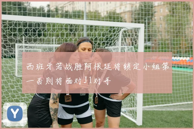 西班牙若战胜阿根廷将锁定小组第一否则将面对J1对手