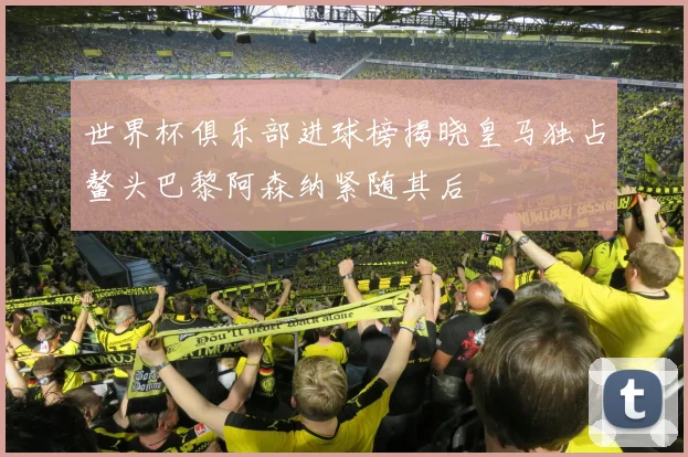 世界杯俱乐部进球榜揭晓皇马独占鳌头巴黎阿森纳紧随其后