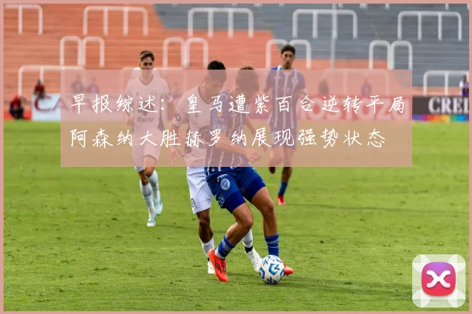 早报综述：皇马遭紫百合逆转平局阿森纳大胜赫罗纳展现强势状态