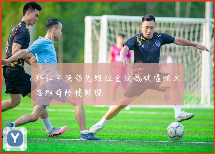 拜仁半场领先维拉金玟哉破僵帕夫洛维奇险情频现