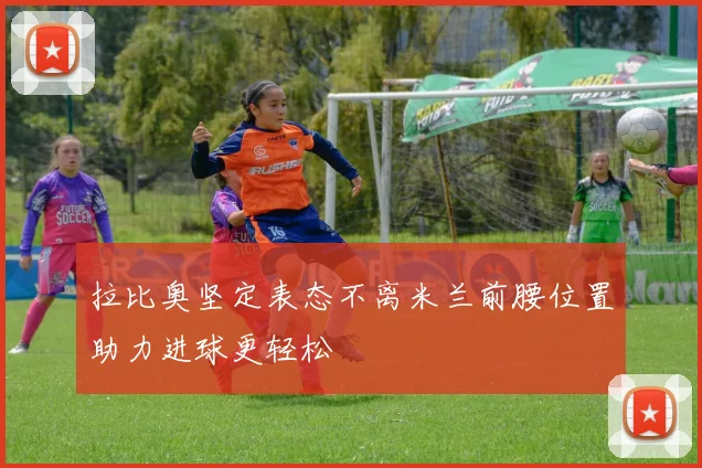 拉比奥坚定表态不离米兰前腰位置助力进球更轻松