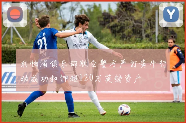 利物浦俱乐部联合警方严打黄牛行动成功扣押超120万英镑资产