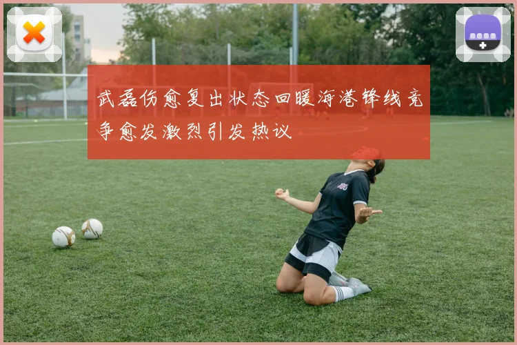 武磊伤愈复出状态回暖海港锋线竞争愈发激烈引发热议