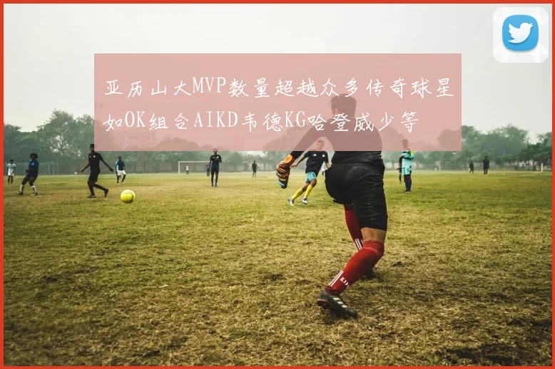 亚历山大MVP数量超越众多传奇球星如OK组合AIKD韦德KG哈登威少等