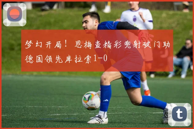 梦幻开局！恩梅查精彩兜射破门助德国领先库拉索1-0