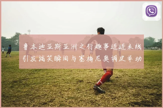 鲁本迪亚斯亚洲之行趣事连连米线引发搞笑瞬间与塞梅尼奥调皮举动