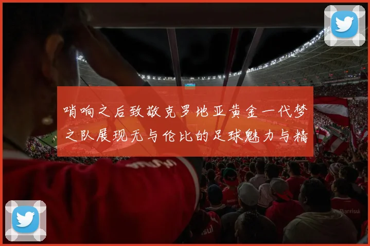 哨响之后致敬克罗地亚黄金一代梦之队展现无与伦比的足球魅力与精神