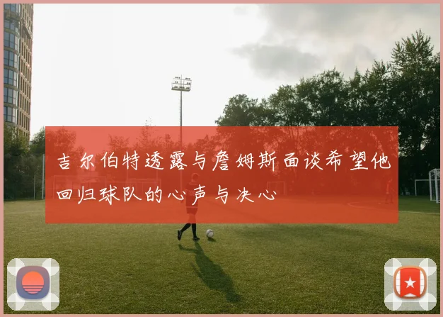 吉尔伯特透露与詹姆斯面谈希望他回归球队的心声与决心