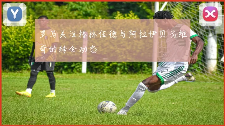 罗马关注格林伍德与阿拉伊贝戈维奇的转会动态