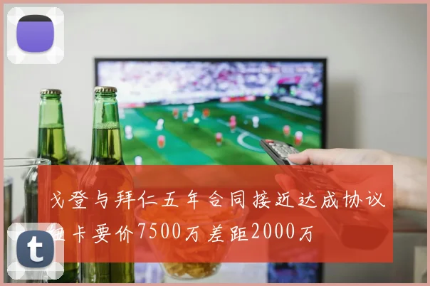 戈登与拜仁五年合同接近达成协议纽卡要价7500万差距2000万