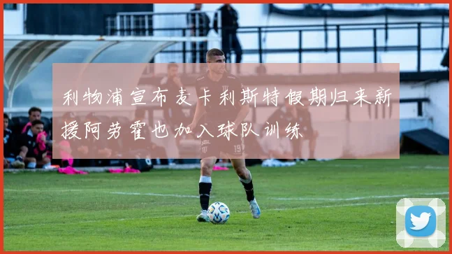 利物浦宣布麦卡利斯特假期归来新援阿劳霍也加入球队训练